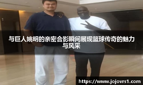 与巨人姚明的亲密合影瞬间展现篮球传奇的魅力与风采